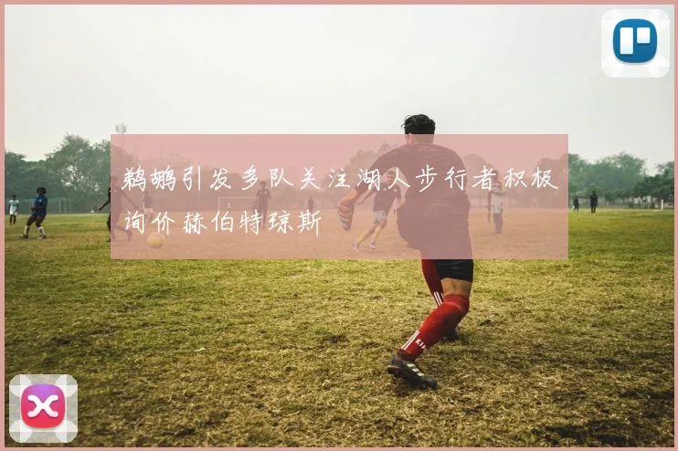 鹈鹕引发多队关注湖人步行者积极询价赫伯特琼斯