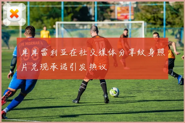 库库雷利亚在社交媒体分享纹身照片兑现承诺引发热议