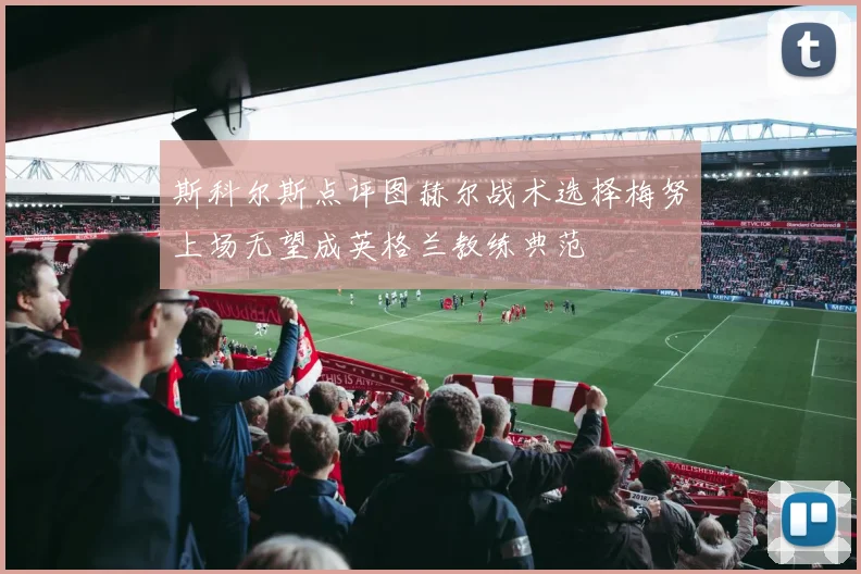 斯科尔斯点评图赫尔战术选择梅努上场无望成英格兰教练典范
