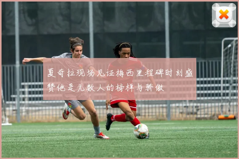 夏奇拉现场见证梅西里程碑时刻盛赞他是无数人的榜样与骄傲