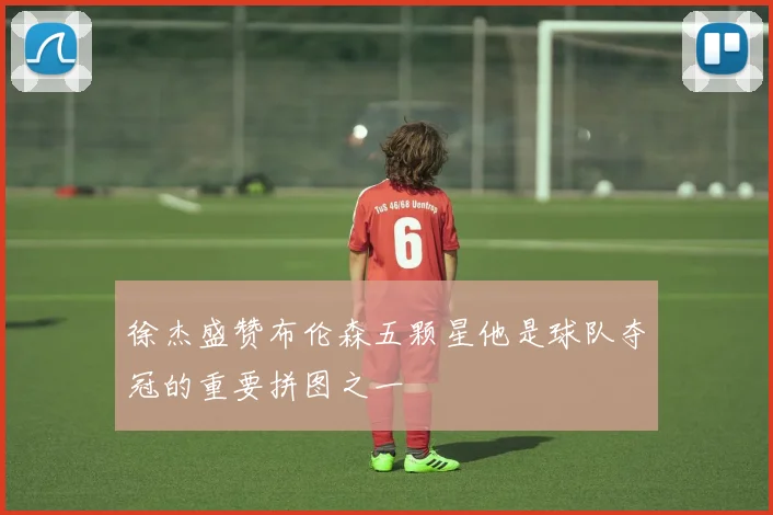 徐杰盛赞布伦森五颗星他是球队夺冠的重要拼图之一