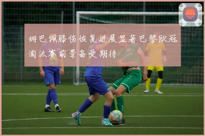 姆巴佩膝伤恢复进展显著巴黎欧冠淘汰赛前景备受期待
