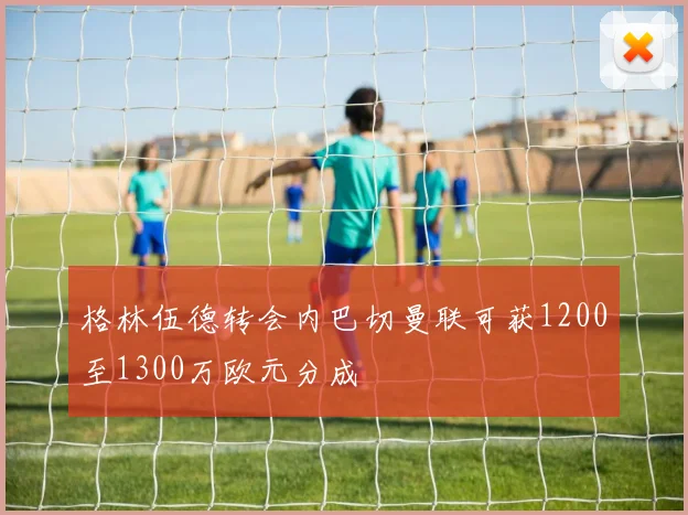 格林伍德转会内巴切曼联可获1200至1300万欧元分成