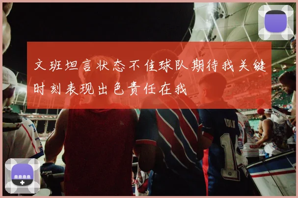 文班坦言状态不佳球队期待我关键时刻表现出色责任在我