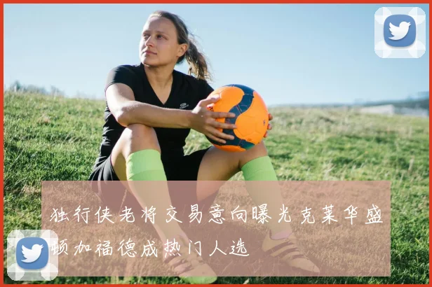 独行侠老将交易意向曝光克莱华盛顿加福德成热门人选
