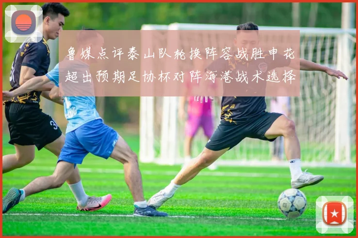 鲁媒点评泰山队轮换阵容战胜申花超出预期足协杯对阵海港战术选择更丰富