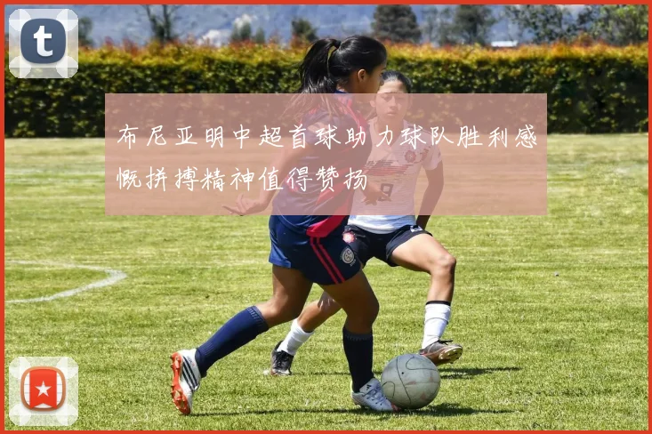 布尼亚明中超首球助力球队胜利感慨拼搏精神值得赞扬
