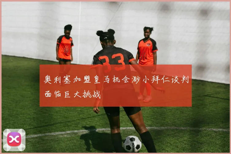奥利塞加盟皇马机会渺小拜仁谈判面临巨大挑战