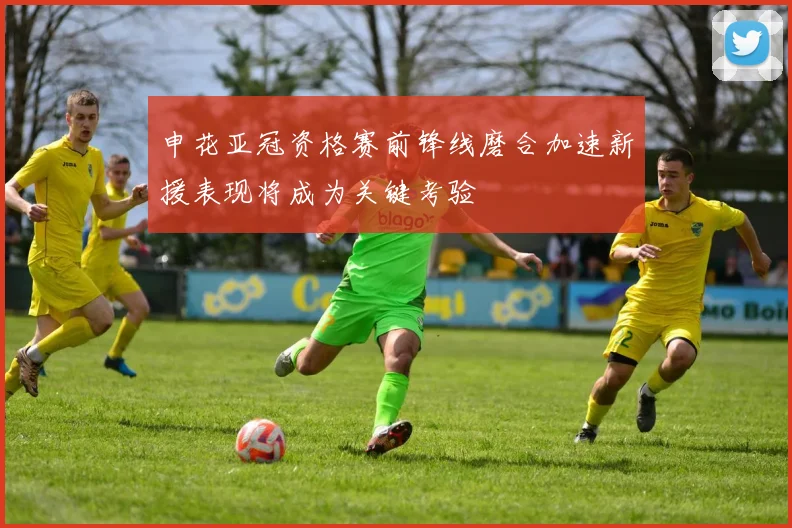 申花亚冠资格赛前锋线磨合加速新援表现将成为关键考验