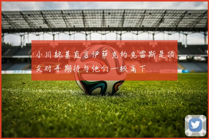小川航基直言伊萨克约克雷斯是顶尖对手期待与他们一较高下