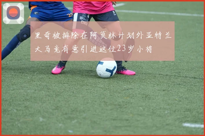 里奇被排除在阿莫林计划外亚特兰大马竞有意引进这位23岁小将