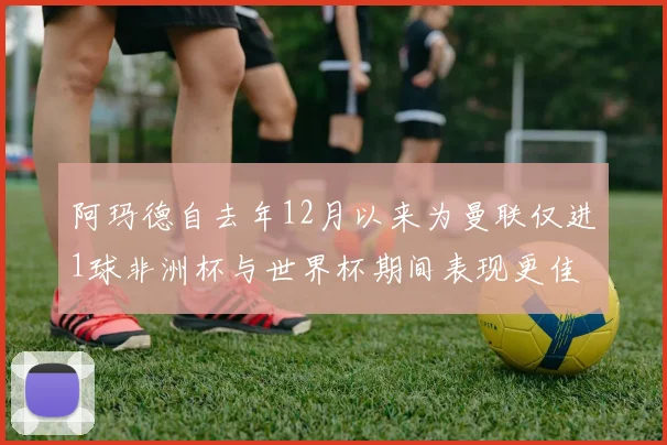 阿玛德自去年12月以来为曼联仅进1球非洲杯与世界杯期间表现更佳