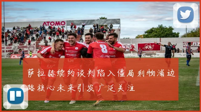 萨拉赫续约谈判陷入僵局利物浦边路核心未来引发广泛关注
