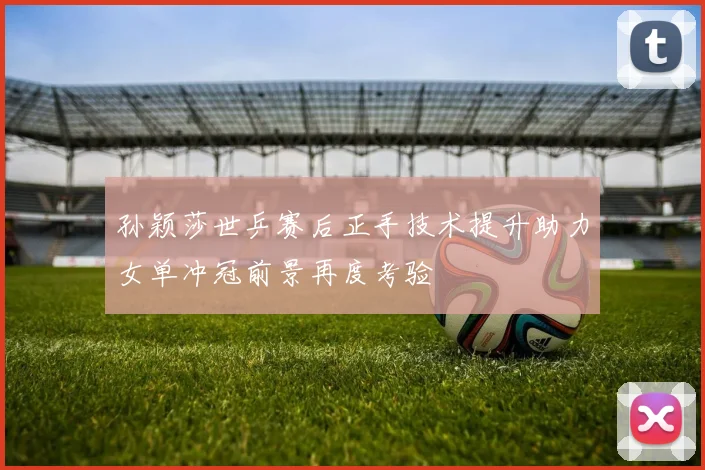 孙颖莎世乒赛后正手技术提升助力女单冲冠前景再度考验