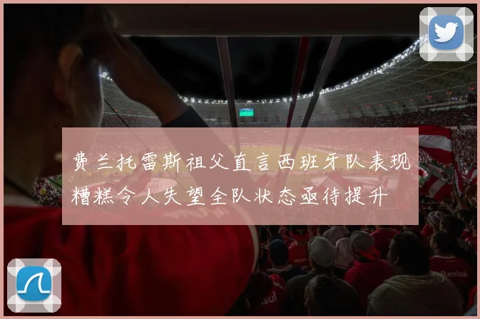 费兰托雷斯祖父直言西班牙队表现糟糕令人失望全队状态亟待提升