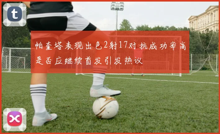 帕奎塔表现出色2射17对抗成功率高是否应继续首发引发热议