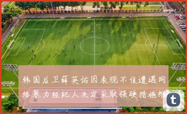 韩国后卫薛英佑因表现不佳遭遇网络暴力经纪人决定采取强硬措施维护权益