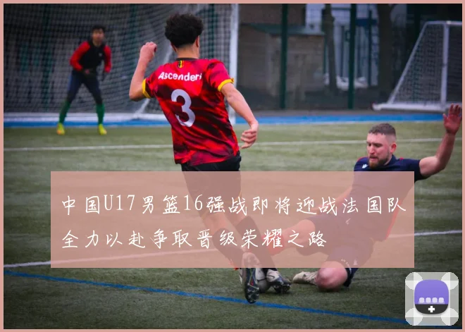 中国U17男篮16强战即将迎战法国队全力以赴争取晋级荣耀之路