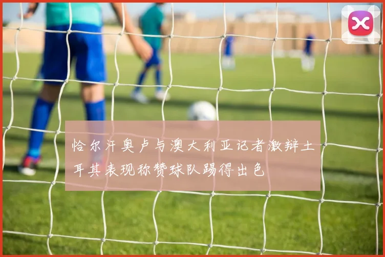 恰尔汗奥卢与澳大利亚记者激辩土耳其表现称赞球队踢得出色