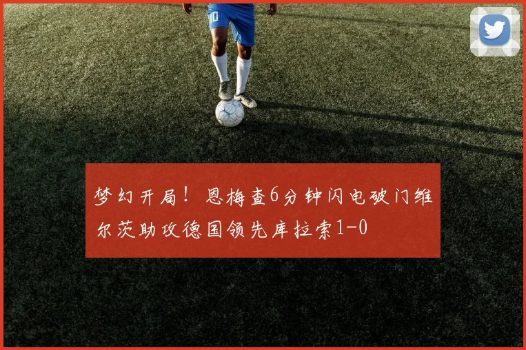 梦幻开局！恩梅查6分钟闪电破门维尔茨助攻德国领先库拉索1-0