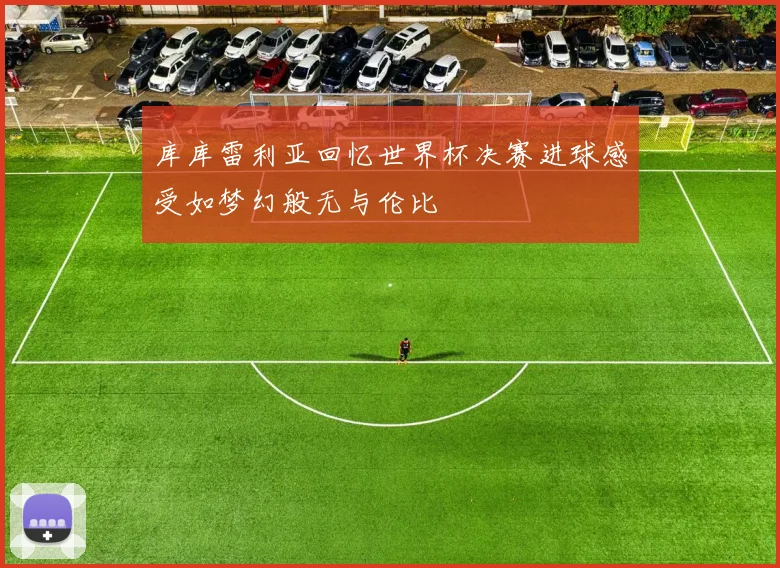 库库雷利亚回忆世界杯决赛进球感受如梦幻般无与伦比