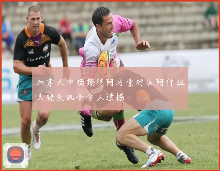 加拿大中场期待阿方索对决阿什拉夫错失机会令人遗憾