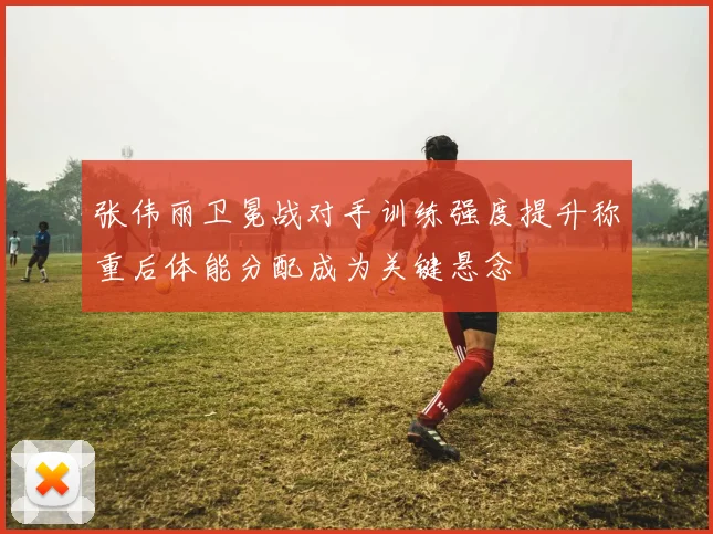 张伟丽卫冕战对手训练强度提升称重后体能分配成为关键悬念